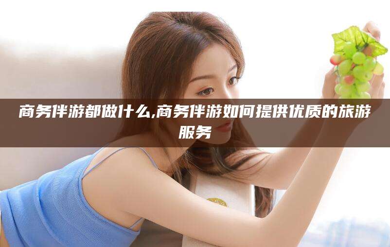 宣汉商务伴游都做什么,商务伴游如何提供优质的旅游服务