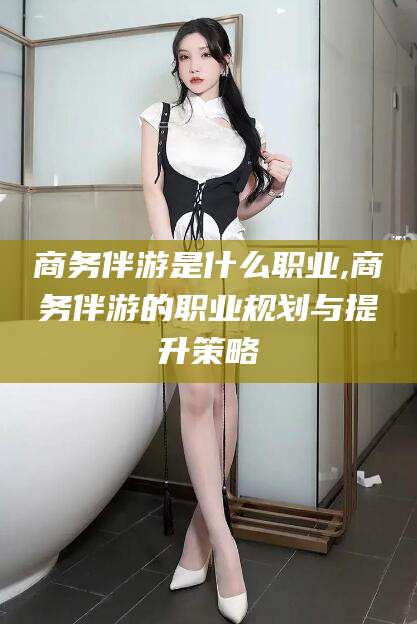 宣汉商务伴游是什么职业,商务伴游的职业规划与提升策略