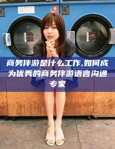 宣汉商务伴游是什么工作,如何成为优秀的商务伴游语言沟通专家