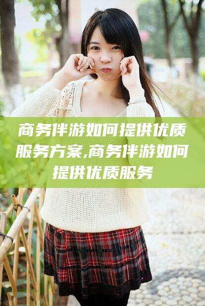 宣汉商务伴游如何提供优质服务方案,商务伴游如何提供优质服务