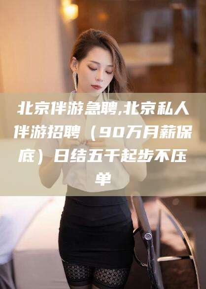 宣汉北京伴游急聘,北京私人伴游招聘（90万月薪保底）日结五千起步不压单