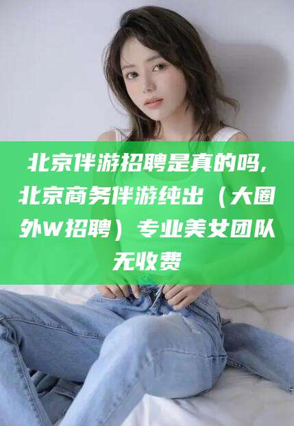 北京伴游招聘是真的吗,北京商务伴游纯出(大圈外W招聘)专业美女团队无收费