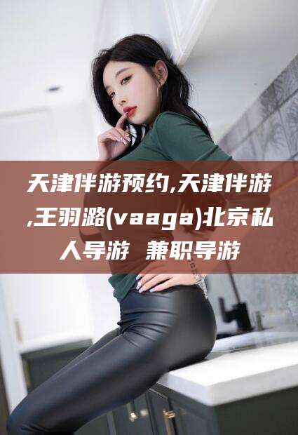 宣汉天津伴游预约,天津伴游,王羽潞(vaaga)北京私人导游 兼职导游