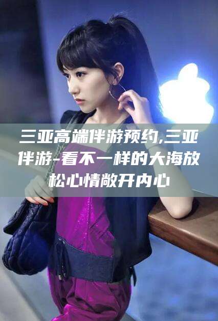 宣汉三亚高端伴游预约,三亚伴游-看不一样的大海放松心情敞开内心