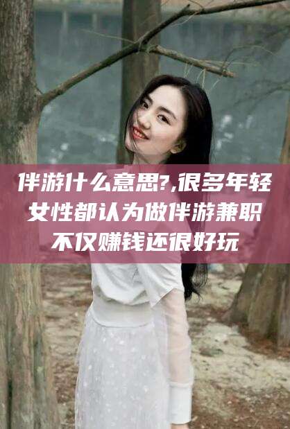 宣汉伴游什么意思?,很多年轻女性都认为做伴游兼职不仅赚钱还很好玩