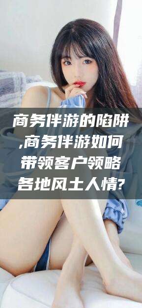 宣汉商务伴游的陷阱,商务伴游如何带领客户领略各地风土人情?