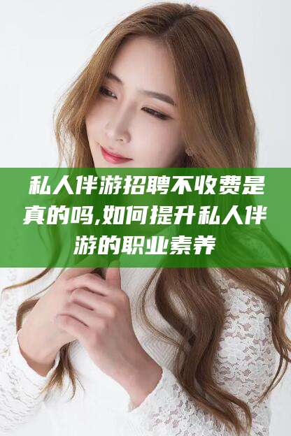 宣汉私人伴游招聘不收费是真的吗,如何提升私人伴游的职业素养