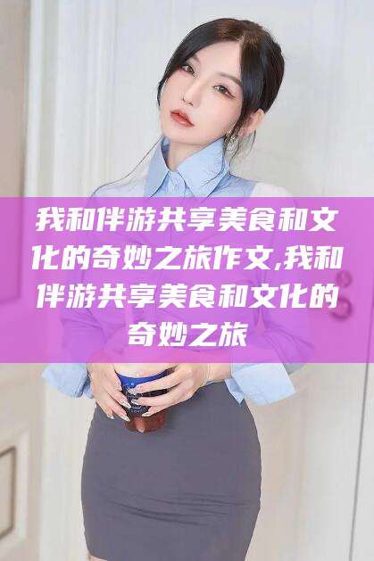 宣汉我和伴游共享美食和文化的奇妙之旅作文,我和伴游共享美食和文化的奇妙之旅