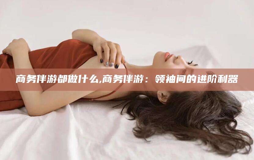 宣汉商务伴游都做什么,商务伴游：领袖间的进阶利器