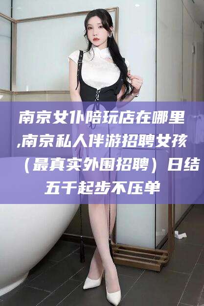 宣汉南京女仆陪玩店在哪里,南京私人伴游招聘女孩（最真实外围招聘）日结五千起步不压单