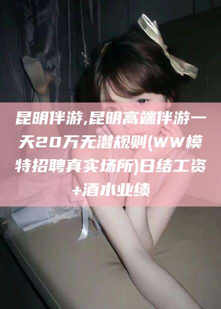 宣汉昆明伴游,昆明高端伴游一天20万无潜规则(WW模特招聘真实场所)日结工资+酒水业绩