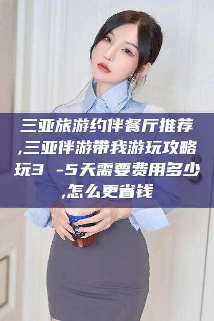 宣汉三亚旅游约伴餐厅推荐,三亚伴游带我游玩攻略玩3 -5天需要费用多少,怎么更省钱