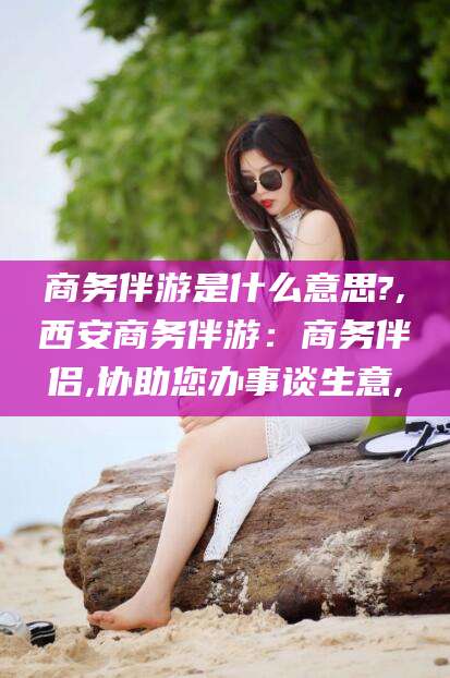 宣汉商务伴游是什么意思?,西安商务伴游：商务伴侣,协助您办事谈生意,