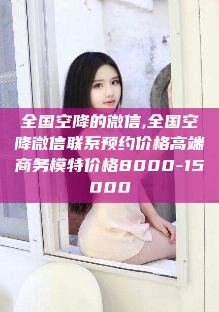 宣汉全国空降的微信,全国空降微信联系预约价格高端商务模特价格8000-15000