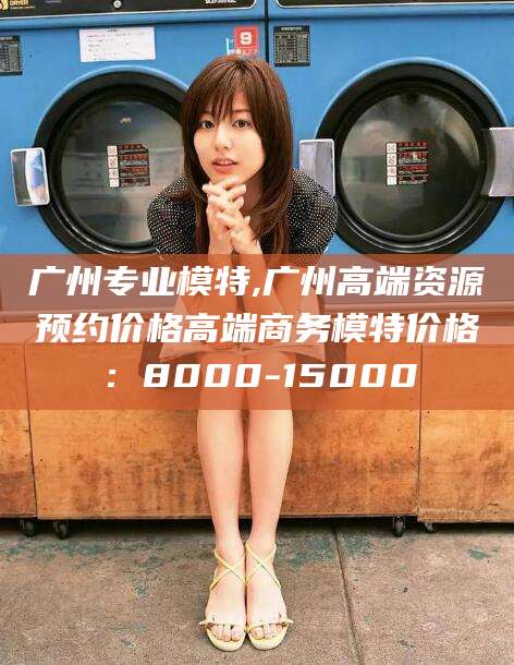 广州专业模特,广州高端资源预约价格高端商务模特价格：8000-15000