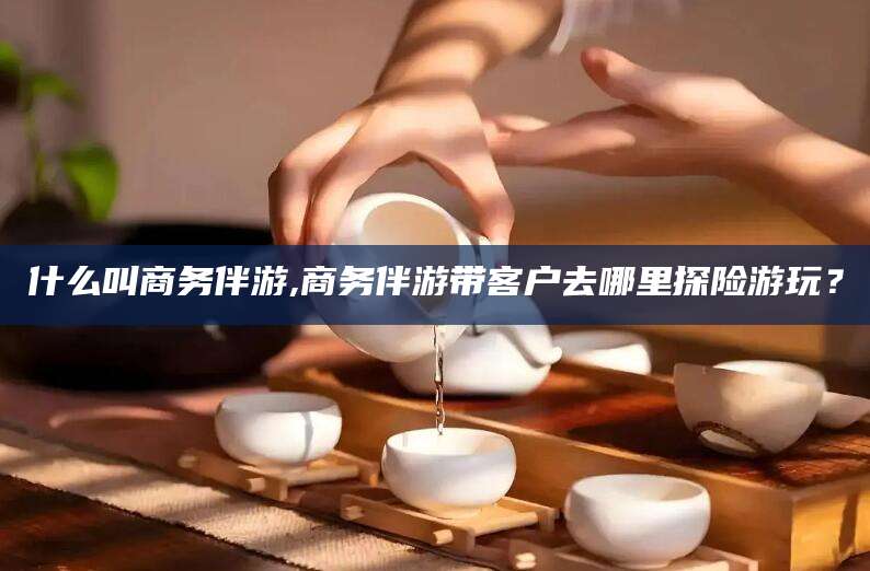 宣汉什么叫商务伴游,商务伴游带客户去哪里探险游玩？