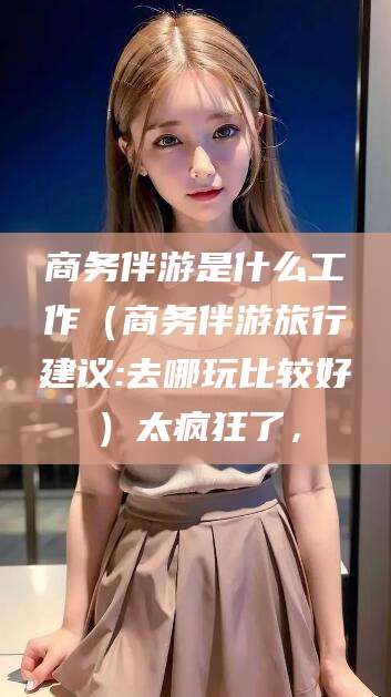 商务伴游是什么工作（商务伴游旅行建议:去哪玩比较好）太疯狂了，