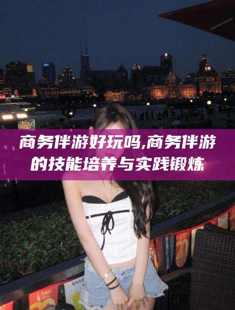 宣汉商务伴游好玩吗,商务伴游的技能培养与实践锻炼