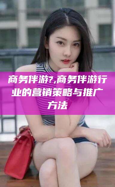 宣汉商务伴游?,商务伴游行业的营销策略与推广方法